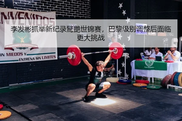 李发彬抓举新纪录驚艷世锦赛，巴黎级别调整后面临更大挑战