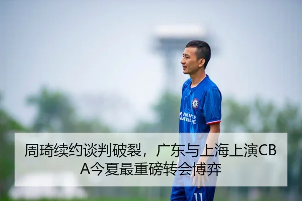 周琦续约谈判破裂，广东与上海上演CBA今夏最重磅转会博弈