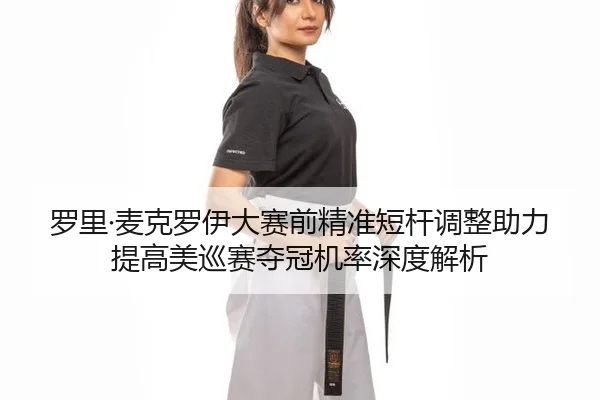 罗里·麦克罗伊大赛前精准短杆调整助力提高美巡赛夺冠机率深度解析